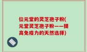 位元堂的灵芝孢子粉(元堂灵芝孢子粉——提高免疫力的天然选择)