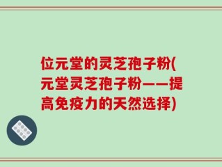 位元堂的灵芝孢子粉(元堂灵芝孢子粉——提高免疫力的天然选择)