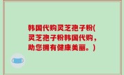 韩国代购灵芝孢子粉(灵芝孢子粉韩国代购，助您拥有健康美丽。)