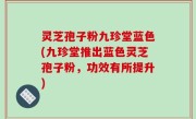 灵芝孢子粉九珍堂蓝色(九珍堂推出蓝色灵芝孢子粉，功效有所提升)