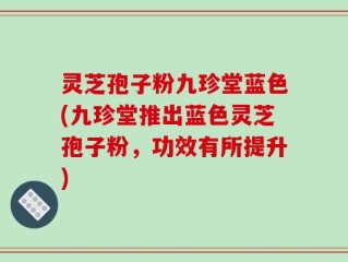 灵芝孢子粉九珍堂蓝色(九珍堂推出蓝色灵芝孢子粉，功效有所提升)