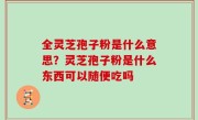 全灵芝孢子粉是什么意思？灵芝孢子粉是什么东西可以随便吃吗