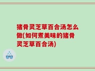 猪骨灵芝草百合汤怎么做(如何煮美味的猪骨灵芝草百合汤)