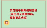 灵芝孢子粉陶瓷破壁机(灵芝孢子研磨神器，提取更高功效)