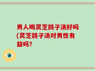 男人喝灵芝鸽子汤好吗(灵芝鸽子汤对男性有益吗？