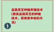 盆栽灵芝种植养殖技术(提高盆栽灵芝的种植技术，获得更丰收的方法)