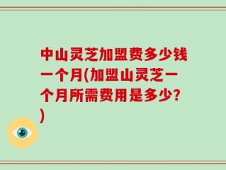 中山灵芝加盟费多少钱一个月(加盟山灵芝一个月所需费用是多少？)