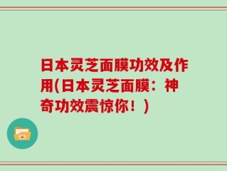 日本灵芝面膜功效及作用(日本灵芝面膜：神奇功效震惊你！)