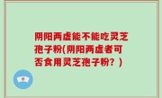 阴阳两虚能不能吃灵芝孢子粉(阴阳两虚者可否食用灵芝孢子粉？)