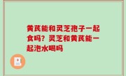 黄芪能和灵芝孢子一起食吗？灵芝和黄芪能一起泡水喝吗