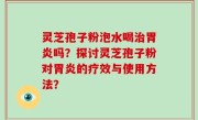 灵芝孢子粉泡水喝治胃炎吗？探讨灵芝孢子粉对胃炎的疗效与使用方法？