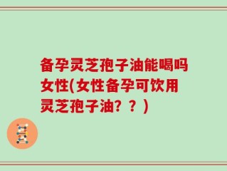 备孕灵芝孢子油能喝吗女性(女性备孕可饮用灵芝孢子油？？)
