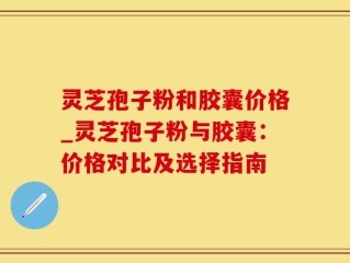 灵芝孢子粉和胶囊价格_灵芝孢子粉与胶囊：价格对比及选择指南