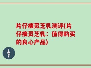 片仔癀灵芝乳测评(片仔癀灵芝乳：值得购买的良心产品)
