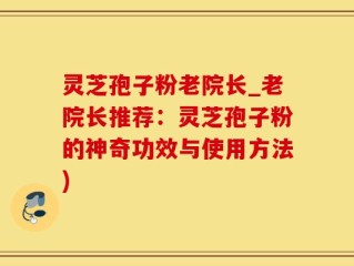 灵芝孢子粉老院长_老院长推荐：灵芝孢子粉的神奇功效与使用方法)