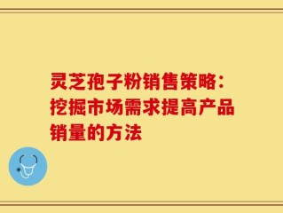 灵芝孢子粉销售策略：挖掘市场需求提高产品销量的方法