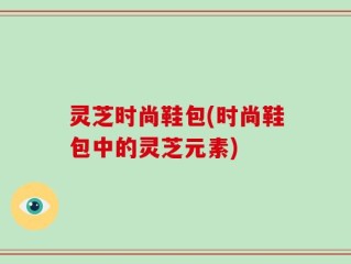 灵芝时尚鞋包(时尚鞋包中的灵芝元素)