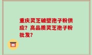 重庆灵芝破壁孢子粉供应？高品质灵芝孢子粉批发？