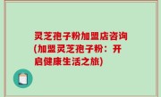 灵芝孢子粉加盟店咨询(加盟灵芝孢子粉：开启健康生活之旅)