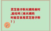 灵芝孢子粉大姨妈来时,能吃吗 (来大姨妈时能否食用灵芝孢子粉？)