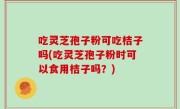 吃灵芝孢子粉可吃桔子吗(吃灵芝孢子粉时可以食用桔子吗？)
