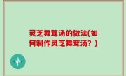 灵芝舞茸汤的做法(如何制作灵芝舞茸汤？)