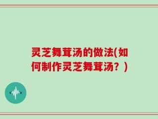 灵芝舞茸汤的做法(如何制作灵芝舞茸汤？)