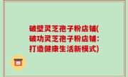 破壁灵芝孢子粉店铺(破功灵芝孢子粉店铺：打造健康生活新模式)