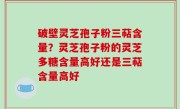 破壁灵芝孢子粉三萜含量？灵芝孢子粉的灵芝多糖含量高好还是三萜含量高好