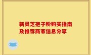 新灵芝孢子粉购买指南及推荐商家信息分享