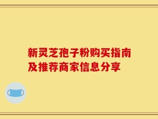 新灵芝孢子粉购买指南及推荐商家信息分享
