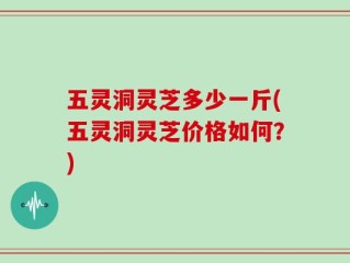 五灵洞灵芝多少一斤(五灵洞灵芝价格如何？)