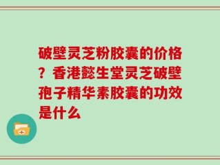 破壁灵芝粉胶囊的价格？香港懿生堂灵芝破壁孢子精华素胶囊的功效是什么