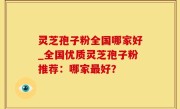 灵芝孢子粉全国哪家好_全国优质灵芝孢子粉推荐：哪家最好？