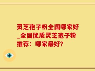 灵芝孢子粉全国哪家好_全国优质灵芝孢子粉推荐：哪家最好？