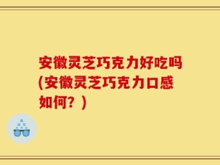 安徽灵芝巧克力好吃吗(安徽灵芝巧克力口感如何？)