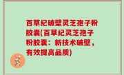 百草纪破壁灵芝孢子粉胶囊(百草纪灵芝孢子粉胶囊：新技术破壁，有效提高品质)