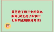 灵芝孢子粉三七粉怎么服用(灵芝孢子粉和三七粉的正确服用方法)