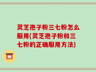 灵芝孢子粉三七粉怎么服用(灵芝孢子粉和三七粉的正确服用方法)