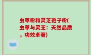 虫草粉和灵芝孢子粉(虫草与灵芝：天然品质，功效卓著)