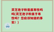 灵芝孢子粉是属寒性吗吗(灵芝孢子粉属于寒性吗？您应该知道的事实！)