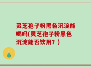 灵芝孢子粉黑色沉淀能喝吗(灵芝孢子粉黑色沉淀能否饮用？)