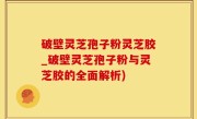 破壁灵芝孢子粉灵芝胶_破壁灵芝孢子粉与灵芝胶的全面解析)