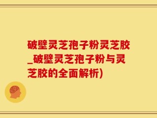 破壁灵芝孢子粉灵芝胶_破壁灵芝孢子粉与灵芝胶的全面解析)