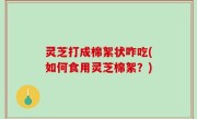 灵芝打成棉絮状咋吃(如何食用灵芝棉絮？)