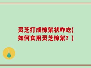 灵芝打成棉絮状咋吃(如何食用灵芝棉絮？)
