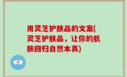 用灵芝护肤品的文案(灵芝护肤品，让你的肌肤回归自然本真)