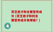 灵芝孢子粉主要营养成分 (灵芝孢子粉的主要营养成分有哪些？)