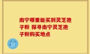 南宁哪里能买到灵芝孢子粉 探寻南宁灵芝孢子粉购买地点
