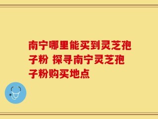 南宁哪里能买到灵芝孢子粉 探寻南宁灵芝孢子粉购买地点